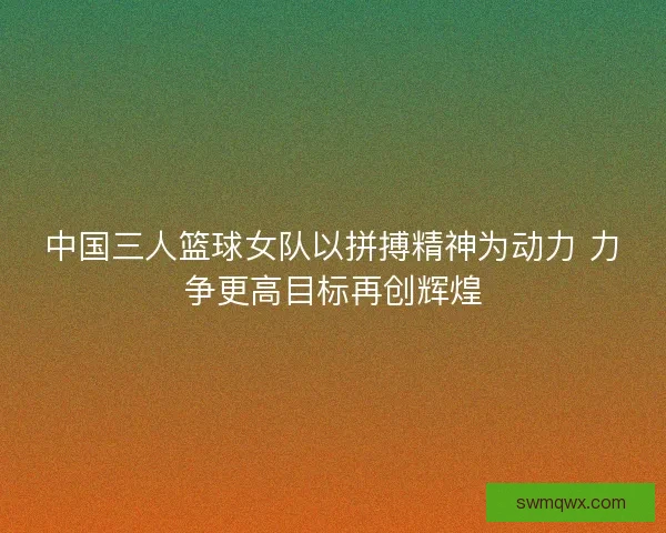 中国三人篮球女队以拼搏精神为动力 力争更高目标再创辉煌