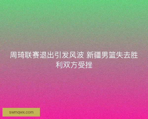 周琦联赛退出引发风波 新疆男篮失去胜利双方受挫
