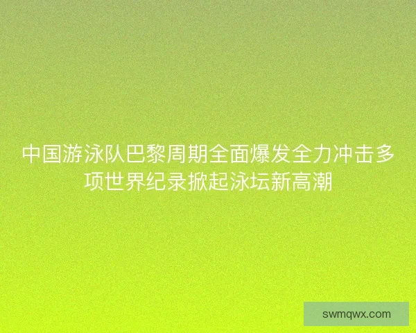 中国游泳队巴黎周期全面爆发全力冲击多项世界纪录掀起泳坛新高潮