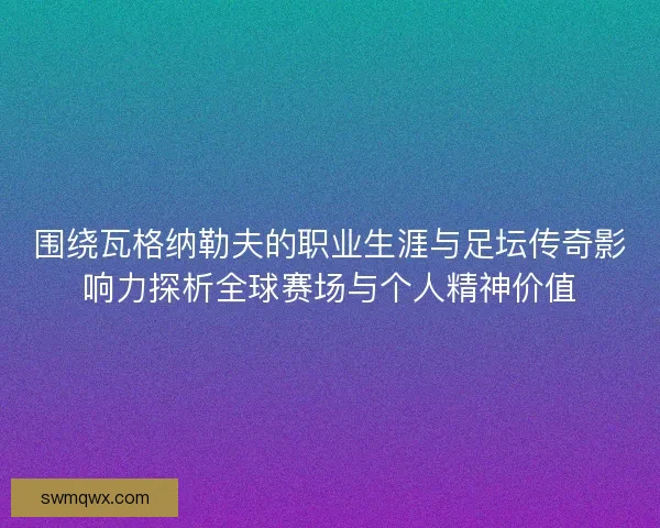 围绕瓦格纳勒夫的职业生涯与足坛传奇影响力探析全球赛场与个人精神价值