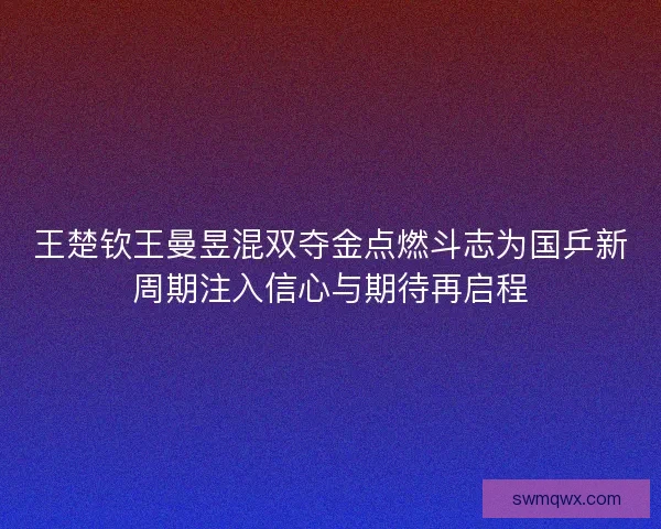 王楚钦王曼昱混双夺金点燃斗志为国乒新周期注入信心与期待再启程
